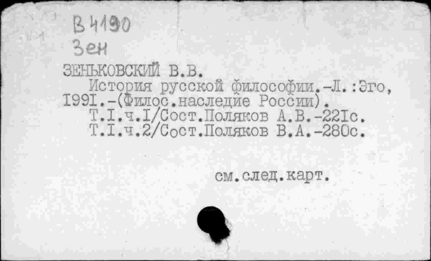 ﻿виэо
Веи
ЗЕНЬКОВСКИЙ в.в.
История русской философии.-Л. :Эго, 1991.-(Филос.наследие России).
Т.1,4.1/Сост.Поляков А.В.-221с.
Т.1.ч.2/Сост.Поляков В.А.-280с.
см. след.карт.